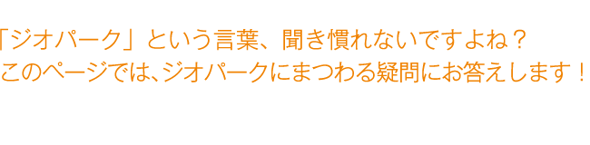 「ジオパーク」という言葉、聞き慣れないですよね? このページでは、ジオパークにまつわる疑問にお答えします。 「ジオパーク」という言葉、聞き慣れないですよね? このページでは、ジオパークにまつわる疑問にお答えします。
